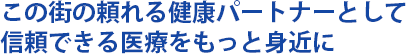 この街の頼れる健康パートナーとして信頼できる医療をもっと身近に